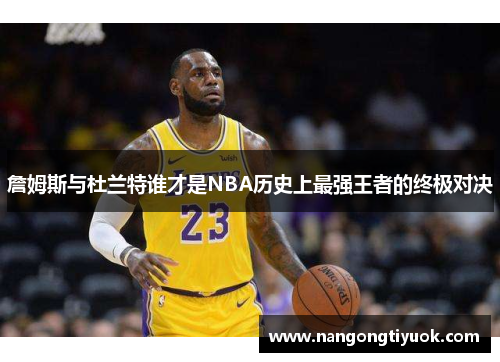 詹姆斯与杜兰特谁才是NBA历史上最强王者的终极对决