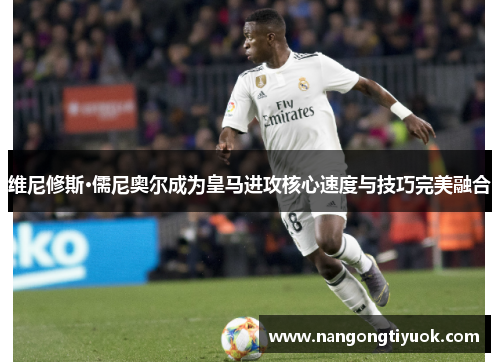 维尼修斯·儒尼奥尔成为皇马进攻核心速度与技巧完美融合